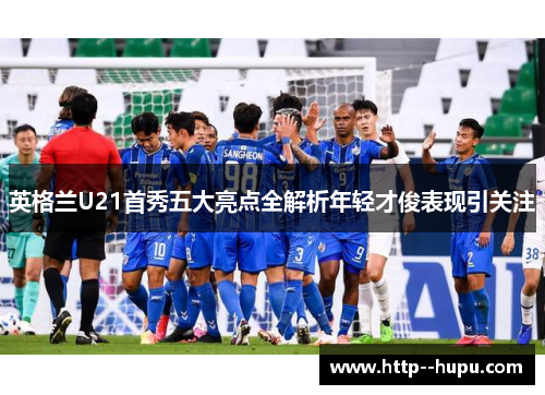 英格兰U21首秀五大亮点全解析年轻才俊表现引关注