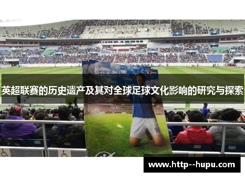 英超联赛的历史遗产及其对全球足球文化影响的研究与探索