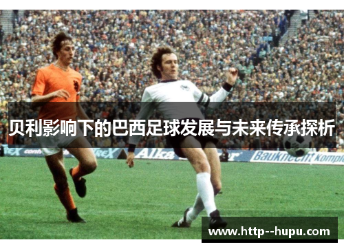 贝利影响下的巴西足球发展与未来传承探析 贝利影响下的巴西足球发展与未来传承探析