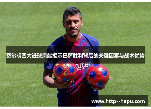 费尔明四大进球贡献揭示巴萨胜利背后的关键因素与战术优势