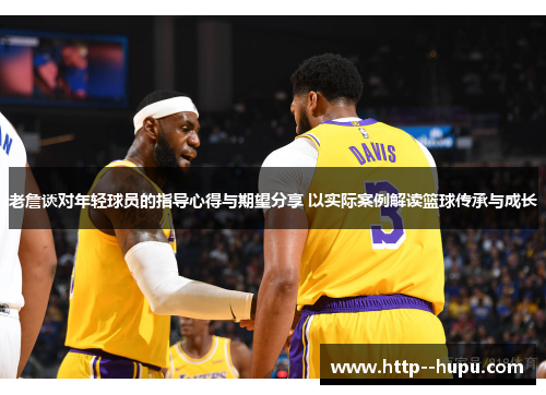 老詹谈对年轻球员的指导心得与期望分享 以实际案例解读篮球传承与成长
