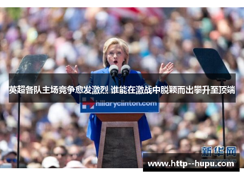 英超各队主场竞争愈发激烈 谁能在激战中脱颖而出攀升至顶端