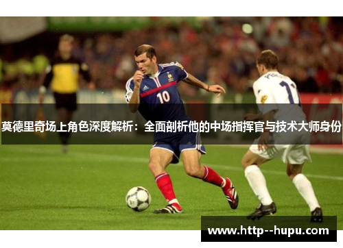莫德里奇场上角色深度解析：全面剖析他的中场指挥官与技术大师身份