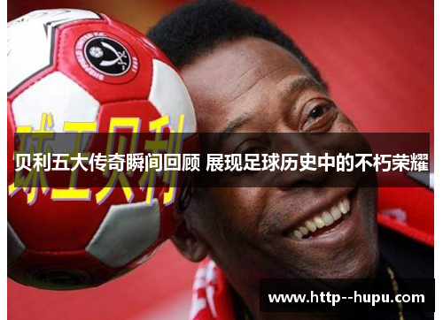 贝利五大传奇瞬间回顾 展现足球历史中的不朽荣耀 贝利五大传奇瞬间回顾 展现足球历史中的不朽荣耀