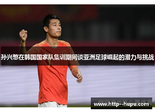孙兴慜在韩国国家队集训期间谈亚洲足球崛起的潜力与挑战