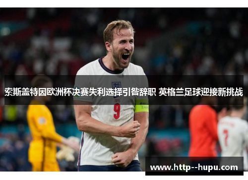 索斯盖特因欧洲杯决赛失利选择引咎辞职 英格兰足球迎接新挑战 索斯盖特因欧洲杯决赛失利选择引咎辞职 英格兰足球迎接新挑战