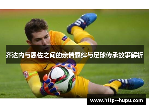 齐达内与恩佐之间的亲情羁绊与足球传承故事解析