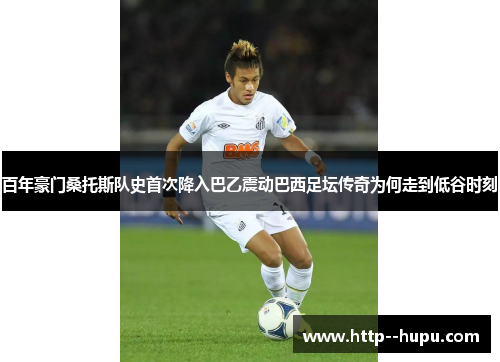 百年豪门桑托斯队史首次降入巴乙震动巴西足坛传奇为何走到低谷时刻 百年豪门桑托斯队史首次降入巴乙震动巴西足坛传奇为何走到低谷时刻