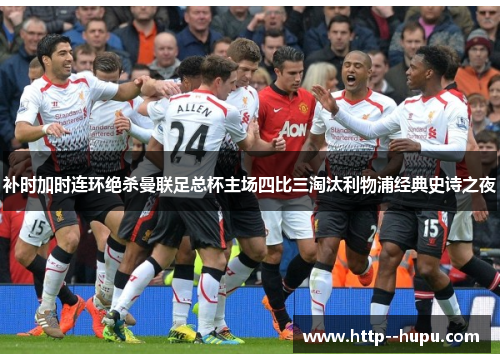 补时加时连环绝杀曼联足总杯主场四比三淘汰利物浦经典史诗之夜