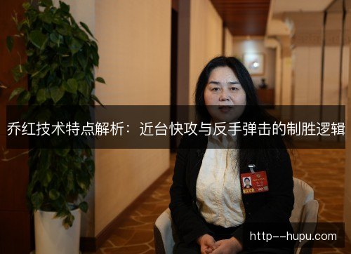 乔红技术特点解析：近台快攻与反手弹击的制胜逻辑